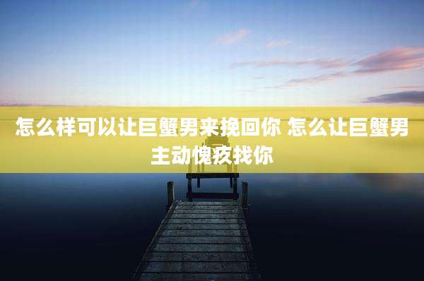 怎么样可以让巨蟹男来挽回你 怎么让巨蟹男主动愧疚找你