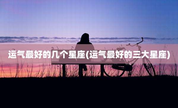 运气最好的几个星座(运气最好的三大星座)