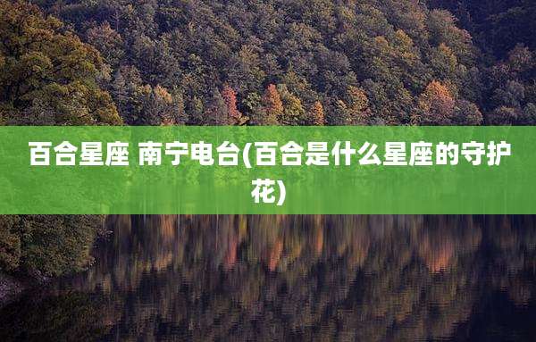百合星座 南宁电台(百合是什么星座的守护花)