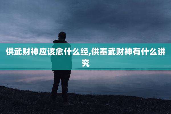 供武财神应该念什么经,供奉武财神有什么讲究