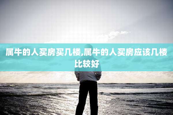属牛的人买房买几楼,属牛的人买房应该几楼比较好