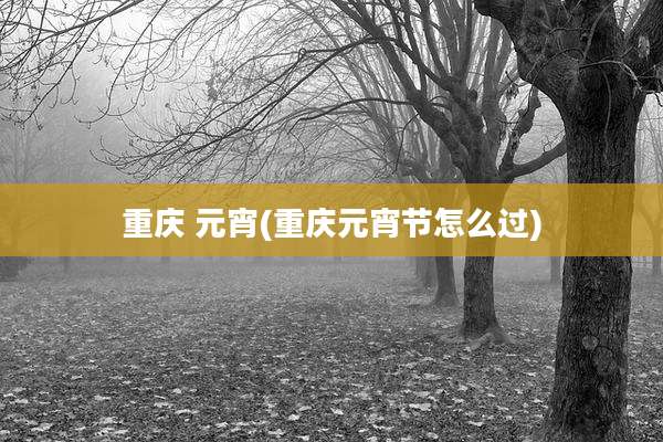 重庆 元宵(重庆元宵节怎么过)