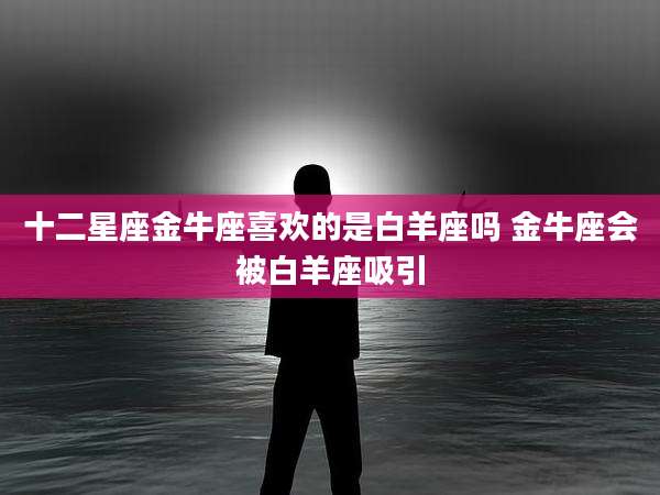 十二星座金牛座喜欢的是白羊座吗 金牛座会被白羊座吸引