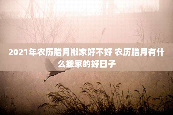 2021年农历腊月搬家好不好 农历腊月有什么搬家的好日子