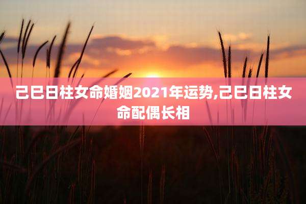 己巳日柱女命婚姻2021年运势,己巳日柱女命配偶长相