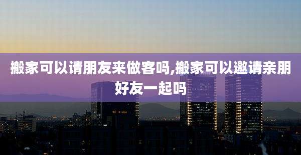 搬家可以请朋友来做客吗,搬家可以邀请亲朋好友一起吗