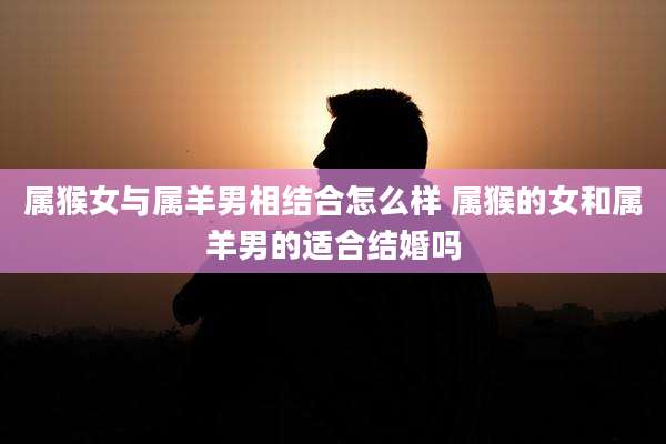 属猴女与属羊男相结合怎么样 属猴的女和属羊男的适合结婚吗