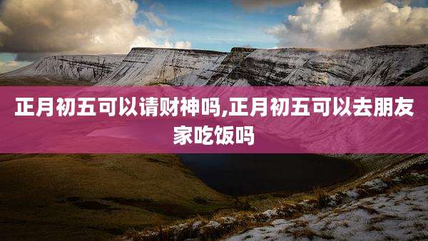 正月初五可以请财神吗,正月初五可以去朋友家吃饭吗