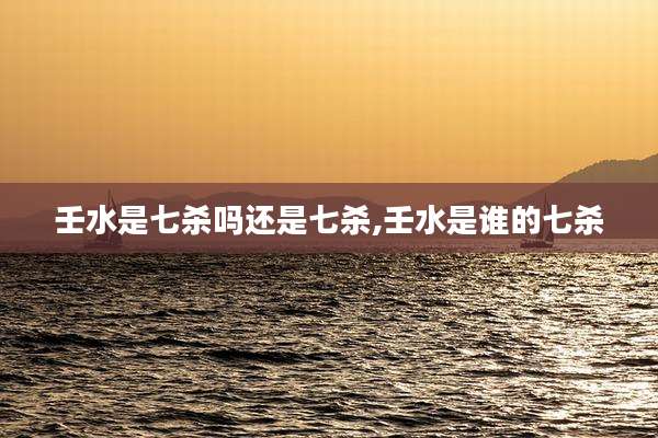 壬水是七杀吗还是七杀,壬水是谁的七杀