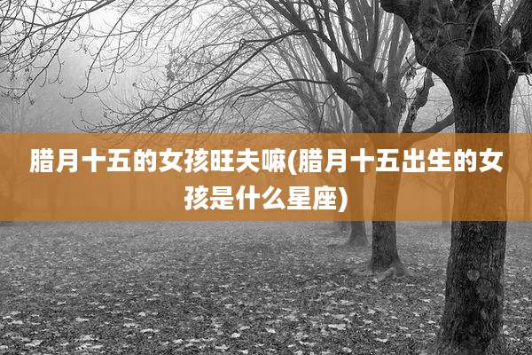 腊月十五的女孩旺夫嘛(腊月十五出生的女孩是什么星座)