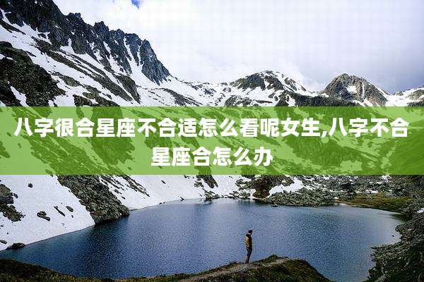 八字很合星座不合适怎么看呢女生,八字不合星座合怎么办