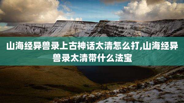 山海经异兽录上古神话太清怎么打,山海经异兽录太清带什么法宝