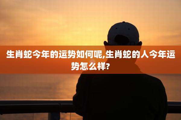生肖蛇今年的运势如何呢,生肖蛇的人今年运势怎么样?