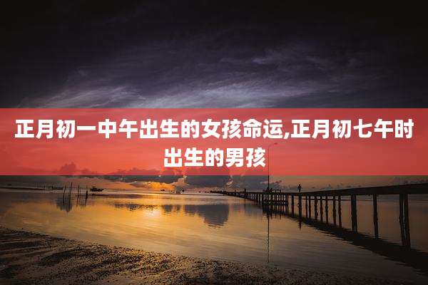 正月初一中午出生的女孩命运,正月初七午时出生的男孩