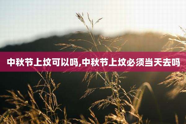 中秋节上坟可以吗,中秋节上坟必须当天去吗