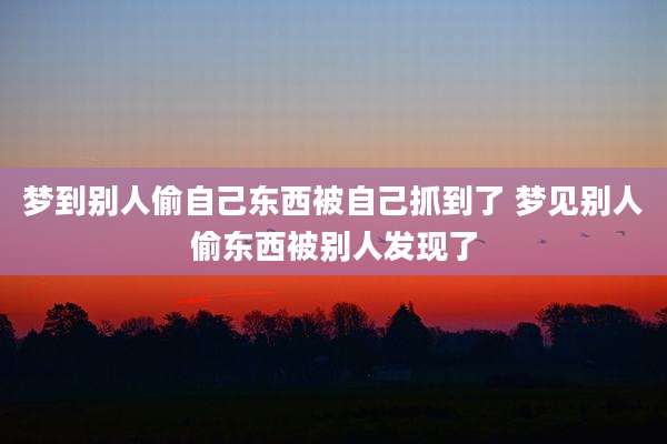 梦到别人偷自己东西被自己抓到了 梦见别人偷东西被别人发现了