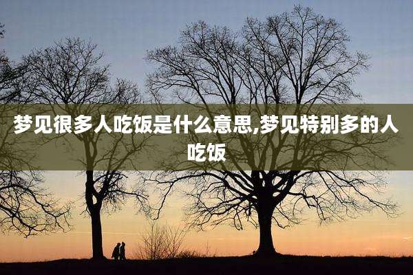 梦见很多人吃饭是什么意思,梦见特别多的人吃饭