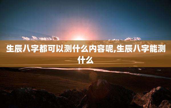 生辰八字都可以测什么内容呢,生辰八字能测什么