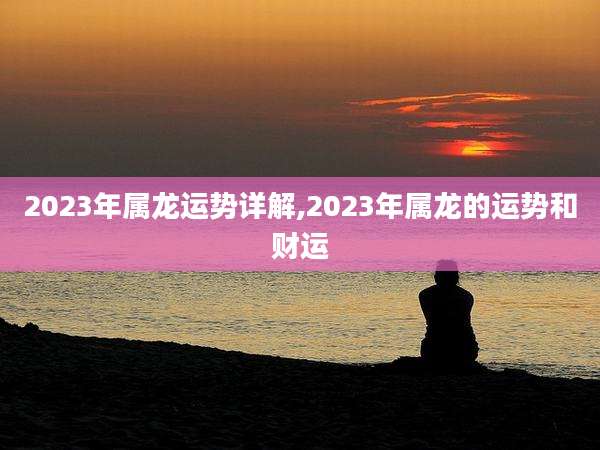 2023年属龙运势详解,2023年属龙的运势和财运