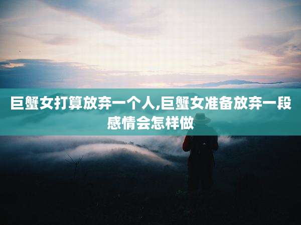 巨蟹女打算放弃一个人,巨蟹女准备放弃一段感情会怎样做
