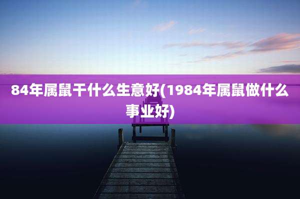 84年属鼠干什么生意好(1984年属鼠做什么事业好)