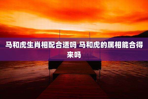 马和虎生肖相配合适吗 马和虎的属相能合得来吗