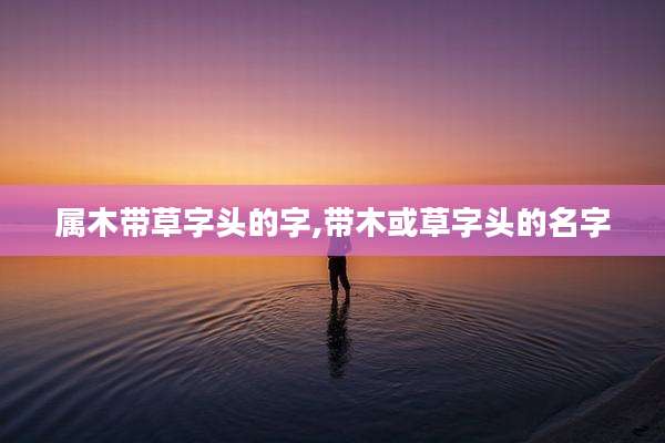 属木带草字头的字,带木或草字头的名字