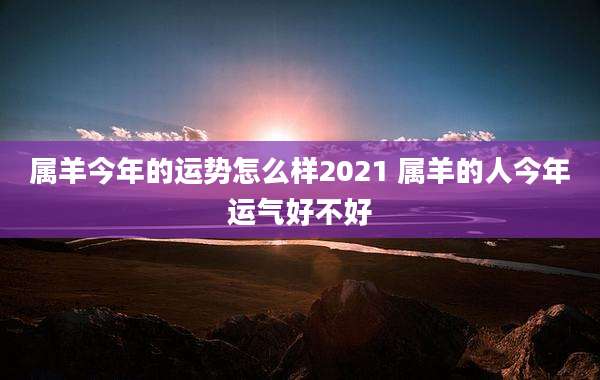 属羊今年的运势怎么样2021 属羊的人今年运气好不好