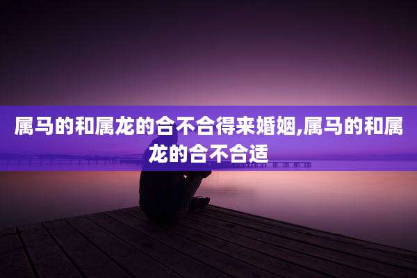 属马的和属龙的合不合得来婚姻,属马的和属龙的合不合适