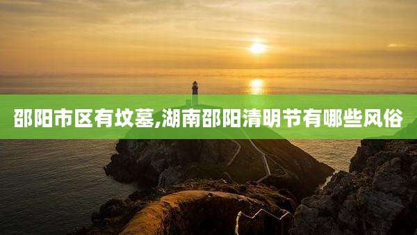 邵阳市区有坟墓,湖南邵阳清明节有哪些风俗