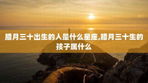 腊月三十出生的人是什么星座,腊月三十生的孩子属什么