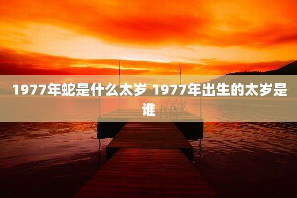 1977年蛇是什么太岁 1977年出生的太岁是谁
