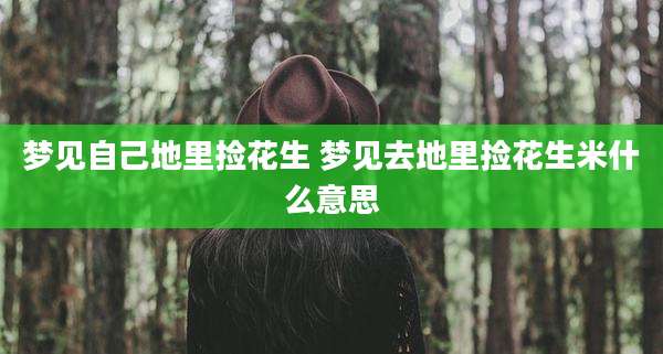 梦见自己地里捡花生 梦见去地里捡花生米什么意思