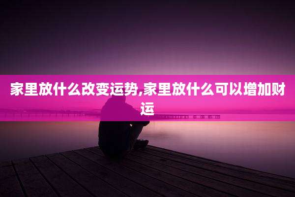 家里放什么改变运势,家里放什么可以增加财运