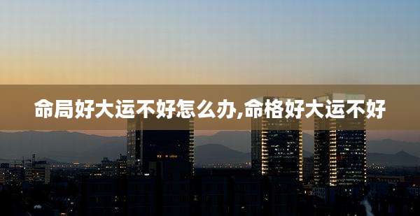命局好大运不好怎么办,命格好大运不好