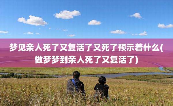 梦见亲人死了又复活了又死了预示着什么(做梦梦到亲人死了又复活了)