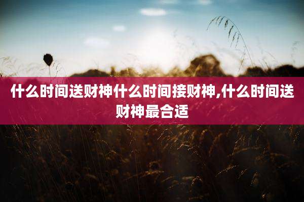 什么时间送财神什么时间接财神,什么时间送财神最合适