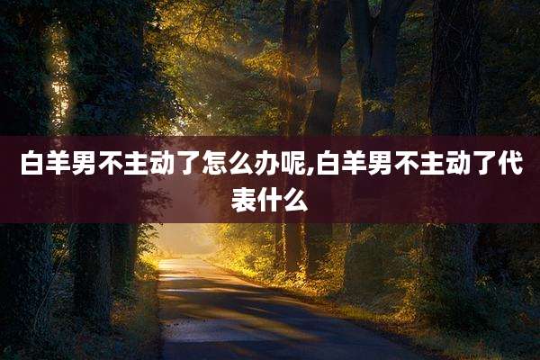 白羊男不主动了怎么办呢,白羊男不主动了代表什么
