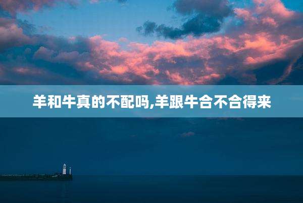 羊和牛真的不配吗,羊跟牛合不合得来