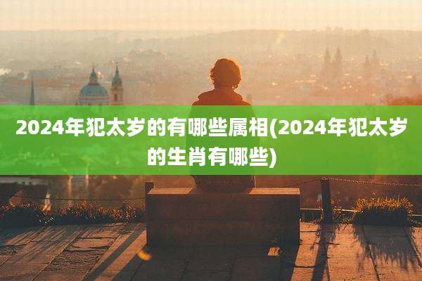 2024年犯太岁的有哪些属相(2024年犯太岁的生肖有哪些)