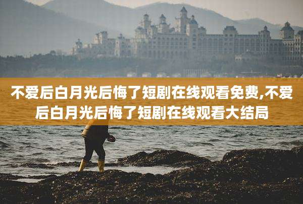 不爱后白月光后悔了短剧在线观看免费,不爱后白月光后悔了短剧在线观看大结局