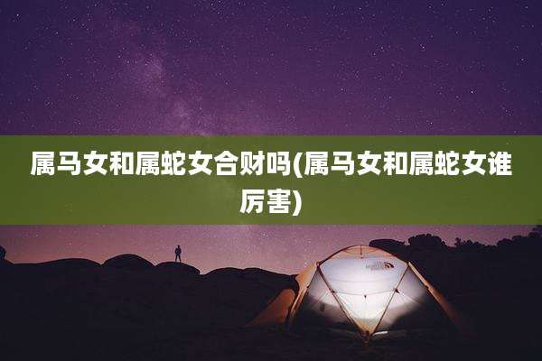 属马女和属蛇女合财吗(属马女和属蛇女谁厉害)
