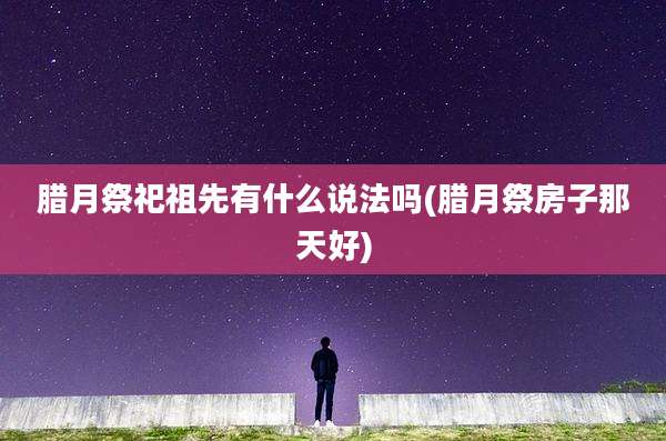腊月祭祀祖先有什么说法吗(腊月祭房子那天好)