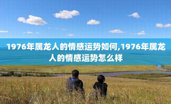 1976年属龙人的情感运势如何,1976年属龙人的情感运势怎么样