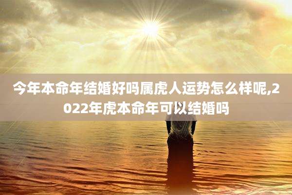 今年本命年结婚好吗属虎人运势怎么样呢,2022年虎本命年可以结婚吗