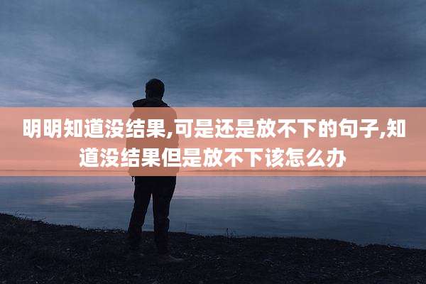 明明知道没结果,可是还是放不下的句子,知道没结果但是放不下该怎么办