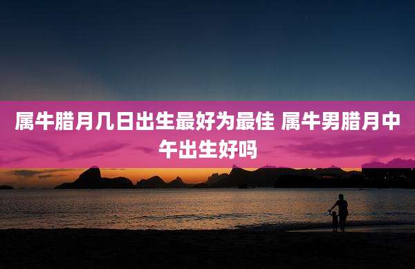 属牛腊月几日出生最好为最佳 属牛男腊月中午出生好吗