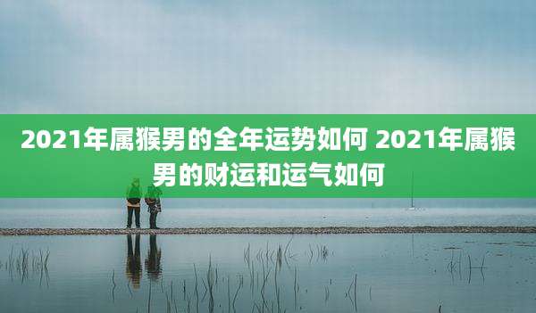 2021年属猴男的全年运势如何 2021年属猴男的财运和运气如何