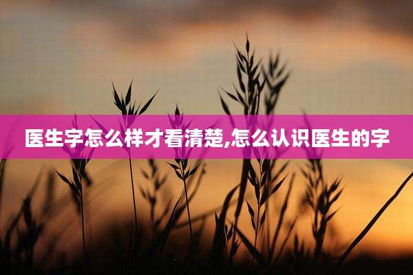 医生字怎么样才看清楚,怎么认识医生的字