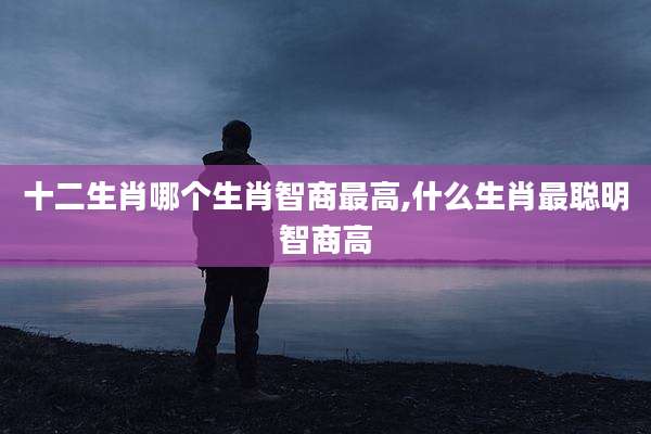 十二生肖哪个生肖智商最高,什么生肖最聪明智商高